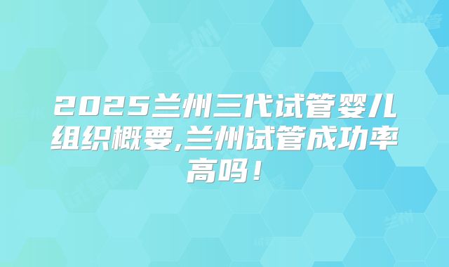2025兰州三代试管婴儿组织概要,兰州试管成功率高吗!