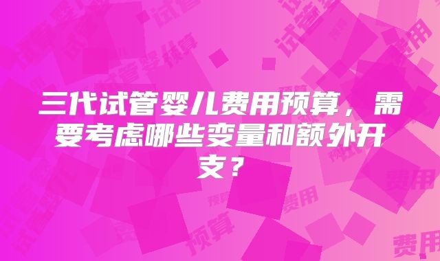 三代试管婴儿费用预算，需要考虑哪些变量和额外开支？