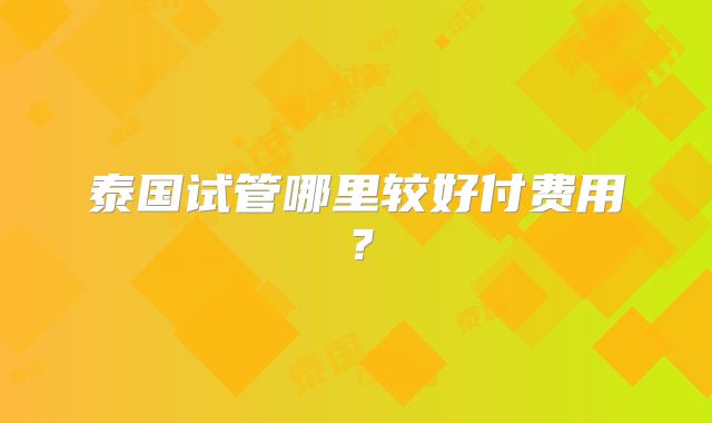 泰国试管哪里较好付费用？