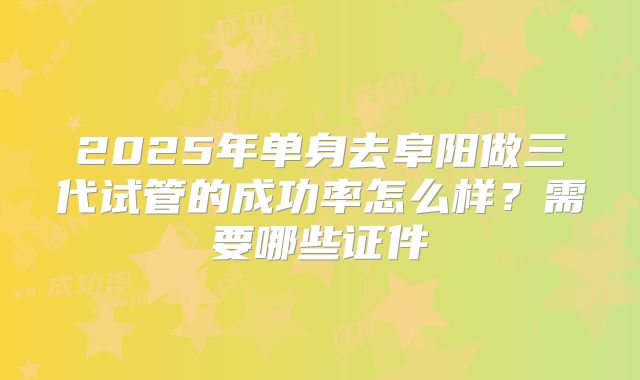 2025年单身去阜阳做三代试管的成功率怎么样？需要哪些证件