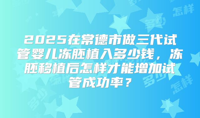 2025在常德市做三代试管婴儿冻胚植入多少钱,冻胚移植后怎样才能增加试管成功率?
