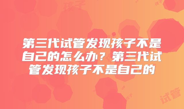 第三代试管发现孩子不是自己的怎么办?第三代试管发现孩子不是自己的