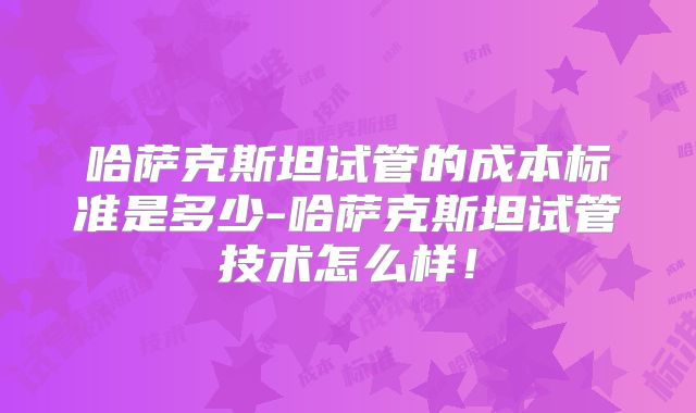 哈萨克斯坦试管的成本标准是多少-哈萨克斯坦试管技术怎么样！