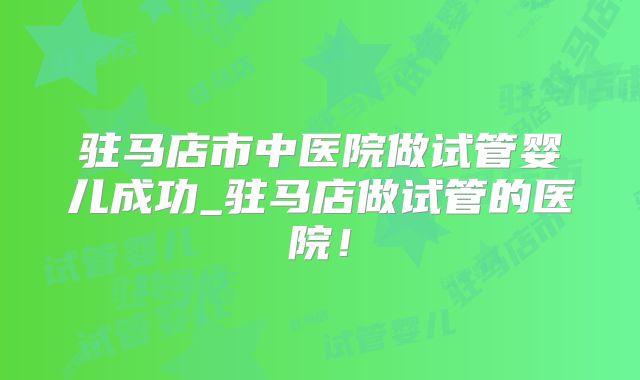 驻马店市中医院做试管婴儿成功_驻马店做试管的医院!