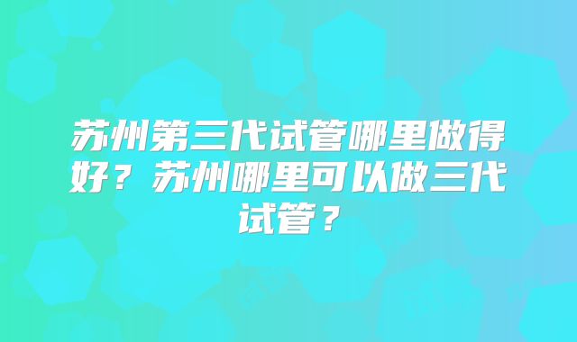 苏州第三代试管哪里做得好?苏州哪里可以做三代试管?