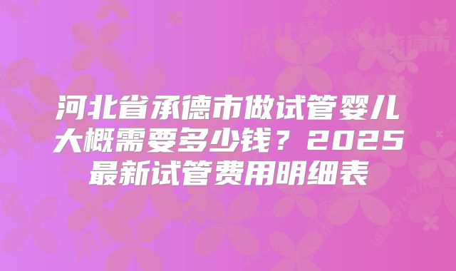 河北省承德市做试管婴儿大概需要多少钱?2025最新试管费用明细表