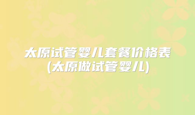 太原试管婴儿套餐价格表(太原做试管婴儿)
