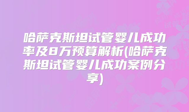 哈萨克斯坦试管婴儿成功率及8万预算解析(哈萨克斯坦试管婴儿成功案例分享)