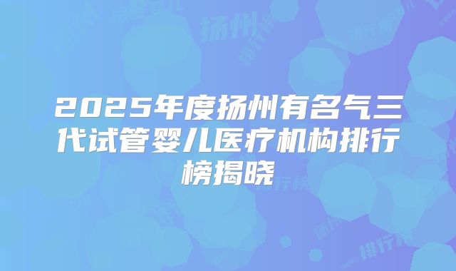 2025年度扬州有名气三代试管婴儿医疗机构排行榜揭晓