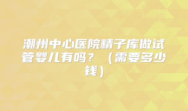 潮州中心医院精子库做试管婴儿有吗?(需要多少钱)