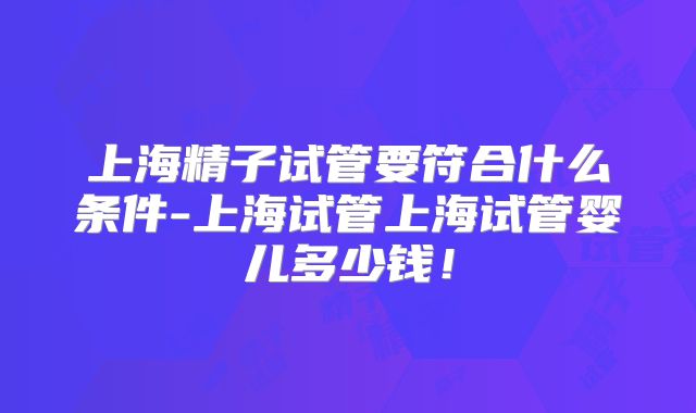 上海精子试管要符合什么条件-上海试管上海试管婴儿多少钱！
