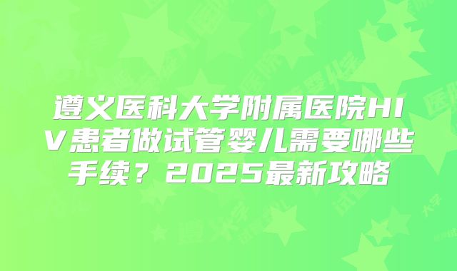 遵义医科大学附属医院HIV患者做试管婴儿需要哪些手续？2025最新攻略