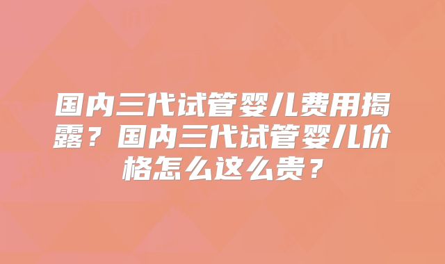国内三代试管婴儿费用揭露？国内三代试管婴儿价格怎么这么贵？