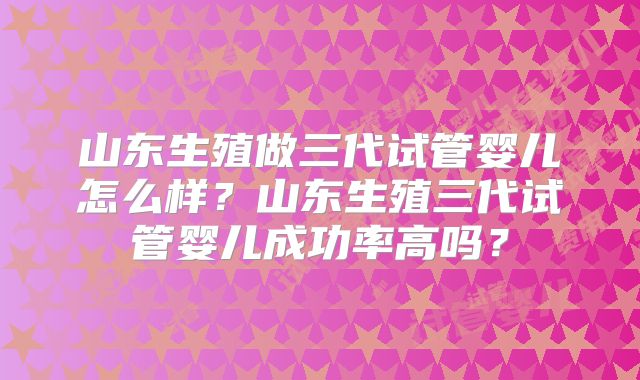 山东生殖做三代试管婴儿怎么样?山东生殖三代试管婴儿成功率高吗?