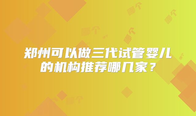 郑州可以做三代试管婴儿的机构推荐哪几家?