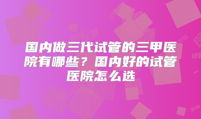 国内做三代试管的三甲医院有哪些？国内好的试管医院怎么选
