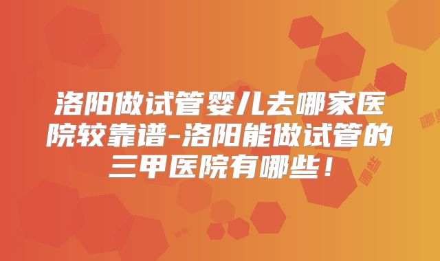 洛阳做试管婴儿去哪家医院较靠谱-洛阳能做试管的三甲医院有哪些！