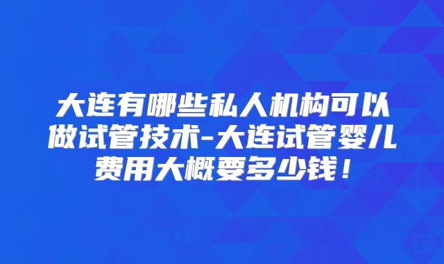 大连有哪些私人机构可以做试管技术-大连试管婴儿费用大概要多少钱！