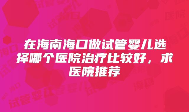 在海南海口做试管婴儿选择哪个医院治疗比较好，求医院推荐