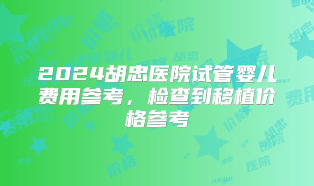 2024胡忠医院试管婴儿费用参考,检查到移植价格参考