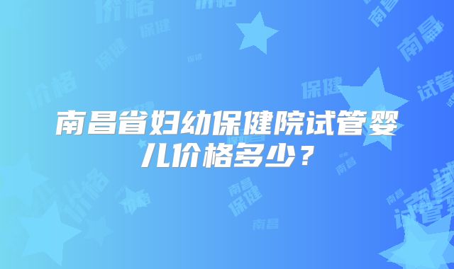 南昌省妇幼保健院试管婴儿价格多少？
