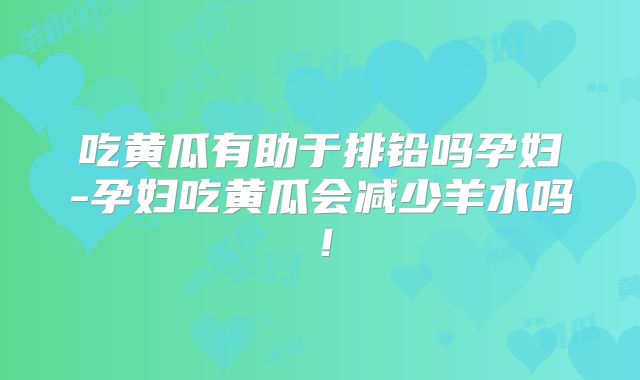 吃黄瓜有助于排铅吗孕妇-孕妇吃黄瓜会减少羊水吗!