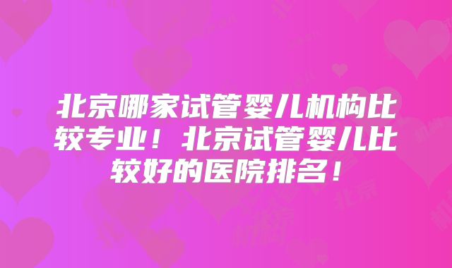 北京哪家试管婴儿机构比较专业！北京试管婴儿比较好的医院排名！