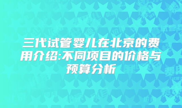三代试管婴儿在北京的费用介绍:不同项目的价格与预算分析