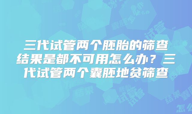 三代试管两个胚胎的筛查结果是都不可用怎么办？三代试管两个囊胚地贫筛查