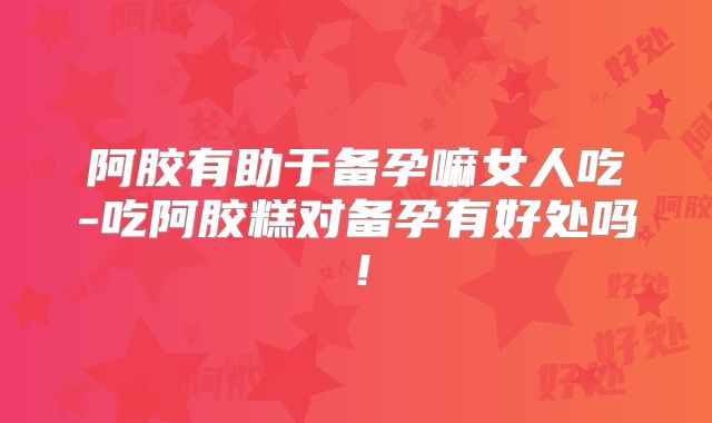 阿胶有助于备孕嘛女人吃-吃阿胶糕对备孕有好处吗!