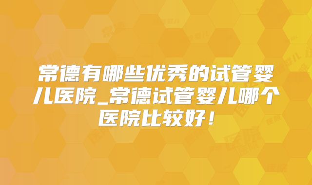 常德有哪些优秀的试管婴儿医院_常德试管婴儿哪个医院比较好!