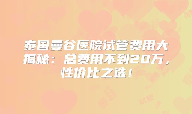 泰国曼谷医院试管费用大揭秘：总费用不到20万，性价比之选！