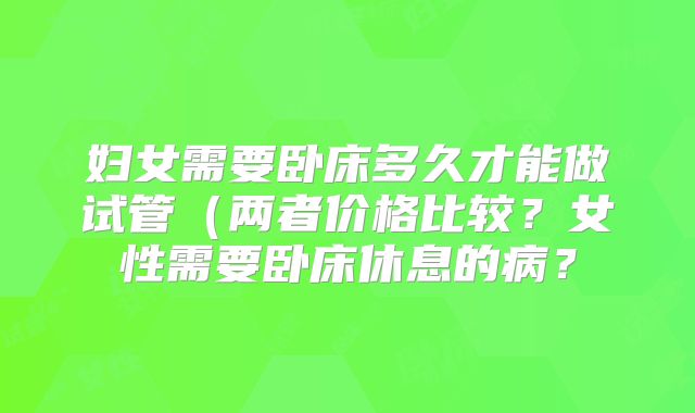 妇女需要卧床多久才能做试管(两者价格比较?女性需要卧床休息的病?