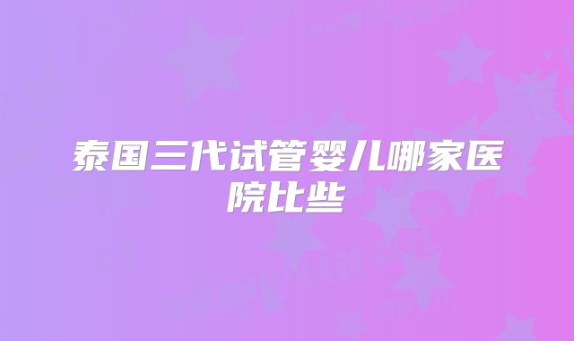 泰国三代试管婴儿哪家医院比些