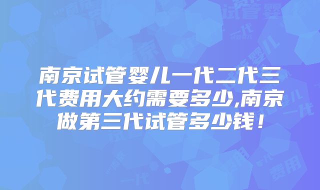 南京试管婴儿一代二代三代费用大约需要多少,南京做第三代试管多少钱！