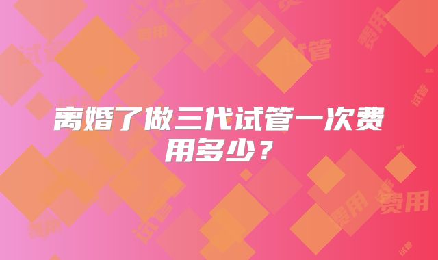 离婚了做三代试管一次费用多少？