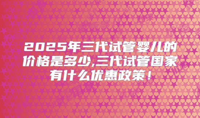 2025年三代试管婴儿的价格是多少,三代试管国家有什么优惠政策！
