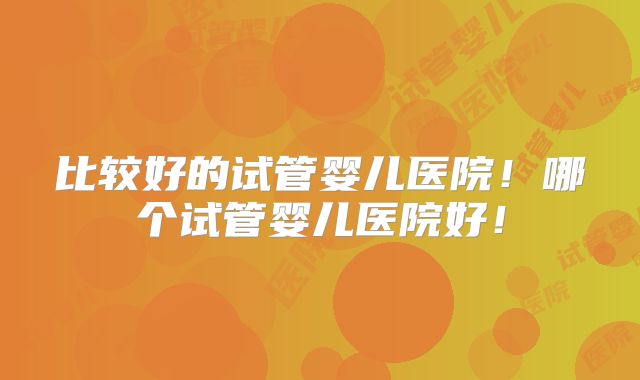 比较好的试管婴儿医院！哪个试管婴儿医院好！