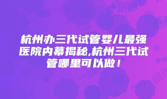 杭州办三代试管婴儿最强医院内幕揭秘,杭州三代试管哪里可以做!