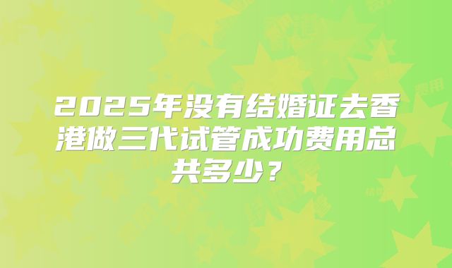2025年没有结婚证去香港做三代试管成功费用总共多少?