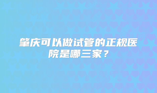 肇庆可以做试管的正规医院是哪三家？