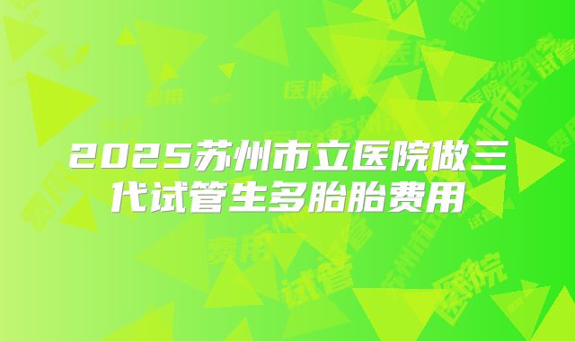 2025苏州市立医院做三代试管生多胎胎费用