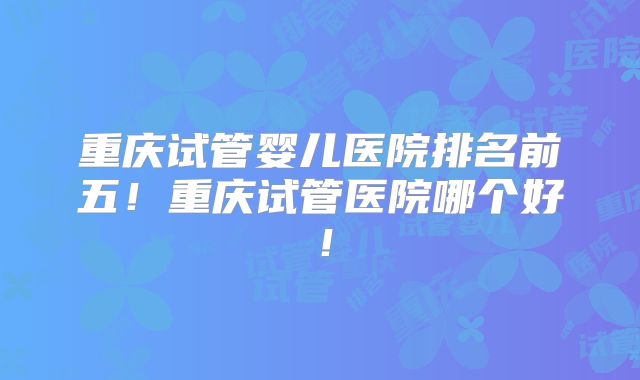 重庆试管婴儿医院排名前五！重庆试管医院哪个好！
