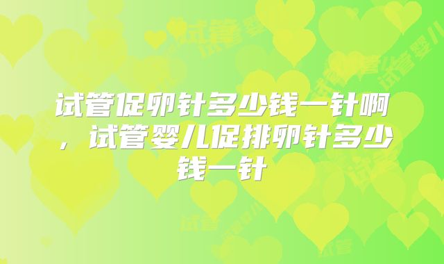 试管促卵针多少钱一针啊，试管婴儿促排卵针多少钱一针