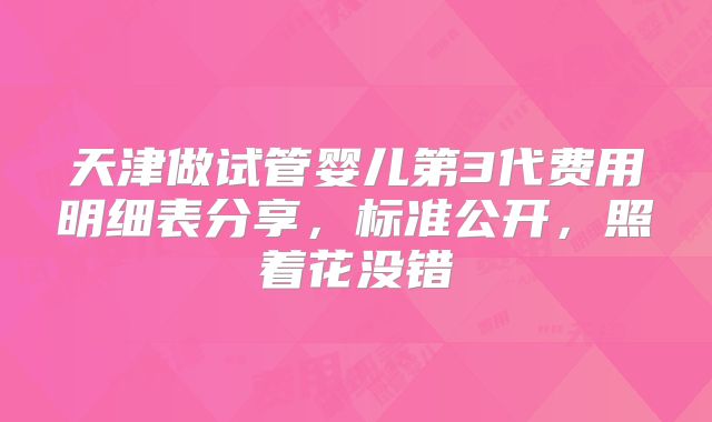 天津做试管婴儿第3代费用明细表分享,标准公开,照着花没错