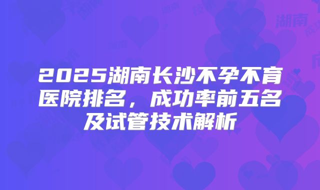 2025湖南长沙不孕不育医院排名，成功率前五名及试管技术解析