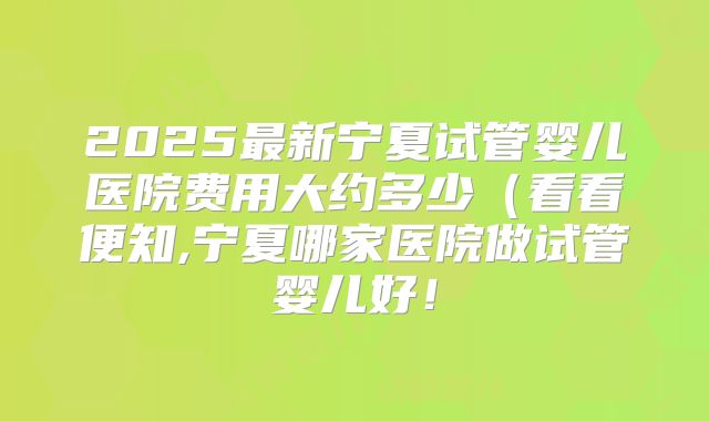 2025最新宁夏试管婴儿医院费用大约多少(看看便知,宁夏哪家医院做试管婴儿好!