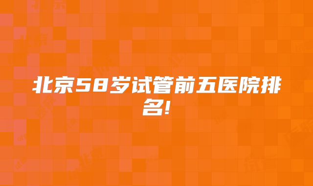 北京58岁试管前五医院排名!