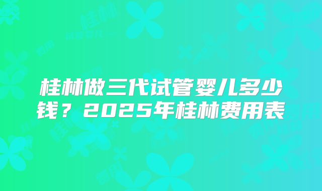 桂林做三代试管婴儿多少钱?2025年桂林费用表
