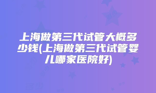 上海做第三代试管大概多少钱(上海做第三代试管婴儿哪家医院好)